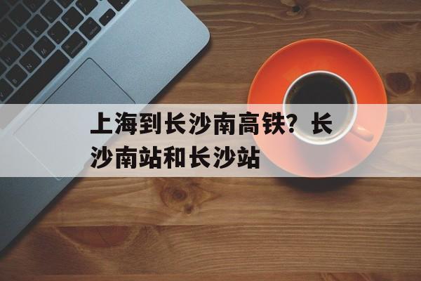 上海到长沙南高铁？长沙南站和长沙站-第1张图片-