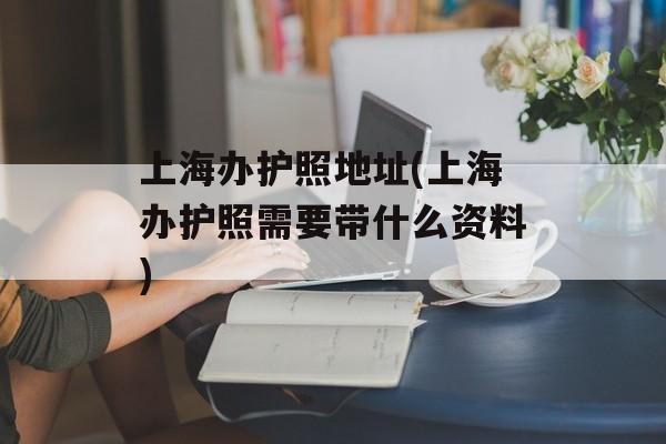 上海办护照地址(上海办护照需要带什么资料)-第1张图片-