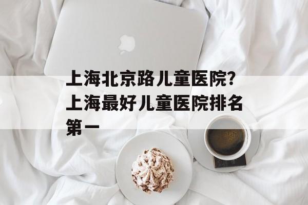 上海北京路儿童医院？上海最好儿童医院排名第一-第1张图片-