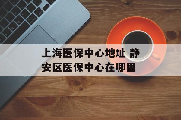 上海医保中心地址 静安区医保中心在哪里-第1张图片-