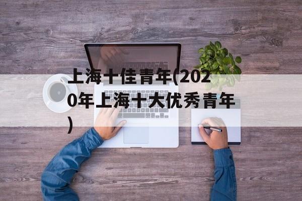 上海十佳青年(2020年上海十大优秀青年)-第1张图片-