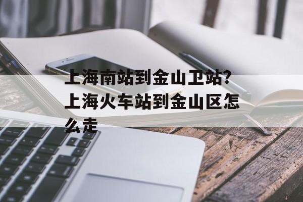 上海南站到金山卫站？上海火车站到金山区怎么走-第1张图片-