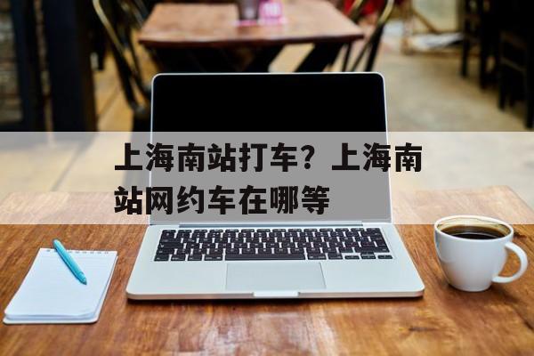 上海南站打车？上海南站网约车在哪等-第1张图片-