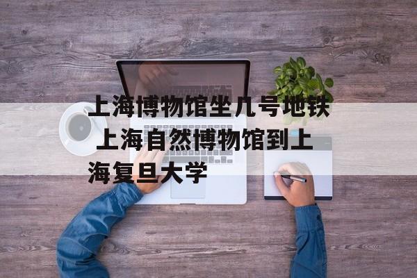 上海博物馆坐几号地铁 上海自然博物馆到上海复旦大学-第1张图片-