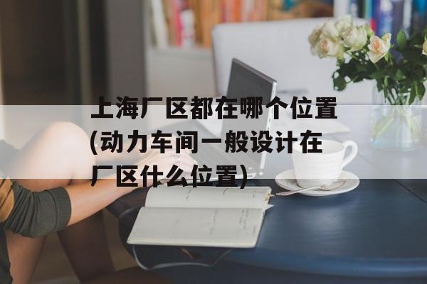 上海厂区都在哪个位置(动力车间一般设计在厂区什么位置)-第1张图片-