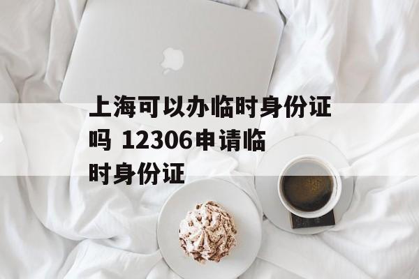 上海可以办临时身份证吗 12306申请临时身份证-第1张图片-