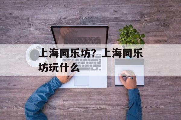 上海同乐坊？上海同乐坊玩什么-第1张图片-