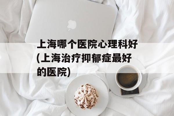 上海哪个医院心理科好(上海治疗抑郁症最好的医院)-第1张图片-