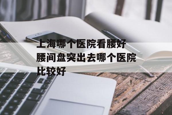 上海哪个医院看腰好 腰间盘突出去哪个医院比较好-第1张图片-