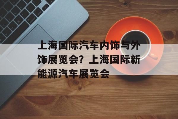 上海国际汽车内饰与外饰展览会？上海国际新能源汽车展览会-第1张图片-