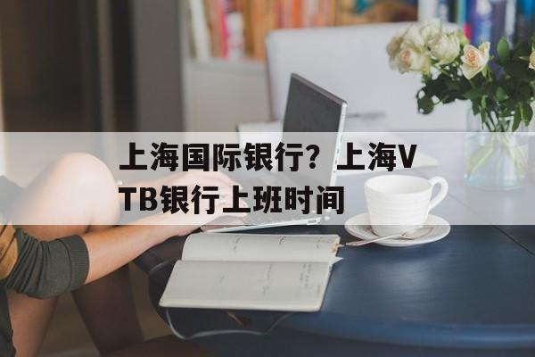 上海国际银行？上海VTB银行上班时间-第1张图片-