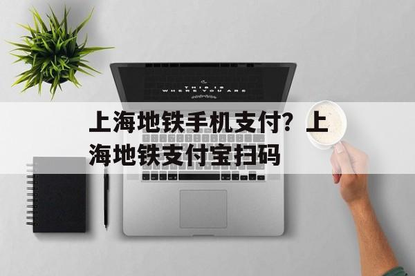 上海地铁手机支付？上海地铁支付宝扫码-第1张图片-