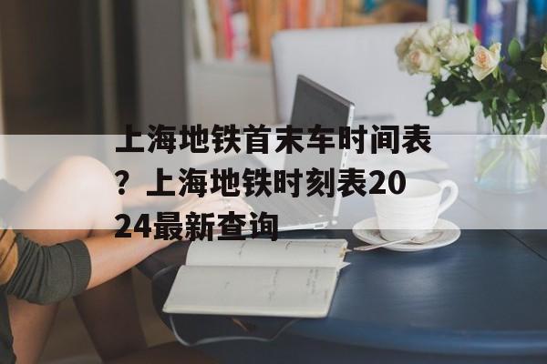 上海地铁首末车时间表？上海地铁时刻表2024最新查询-第1张图片-