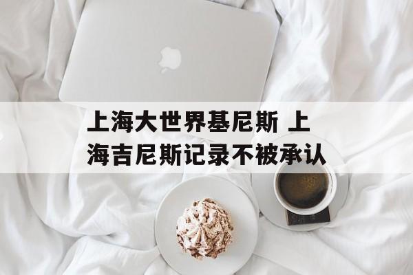 上海大世界基尼斯 上海吉尼斯记录不被承认-第1张图片-