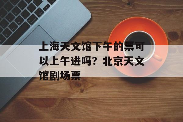 上海天文馆下午的票可以上午进吗？北京天文馆剧场票-第1张图片-