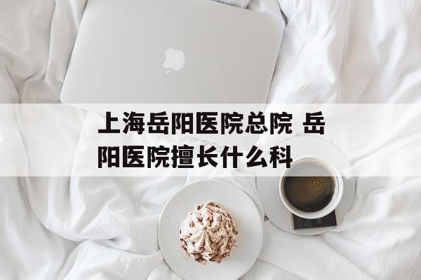 上海岳阳医院总院 岳阳医院擅长什么科-第1张图片-