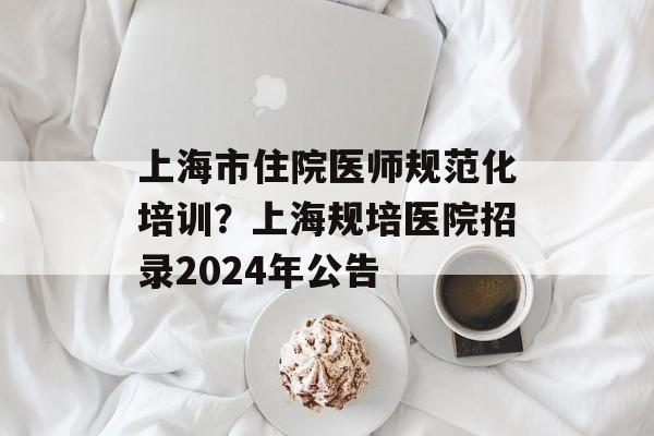 上海市住院医师规范化培训？上海规培医院招录2024年公告-第1张图片-