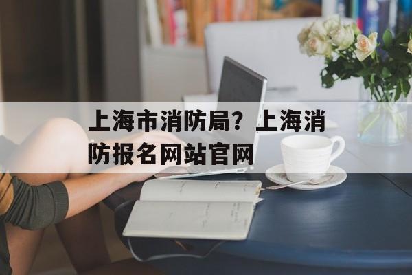 上海市消防局？上海消防报名网站官网-第1张图片-