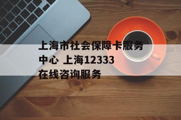 上海市社会保障卡服务中心 上海12333在线咨询服务-第1张图片-