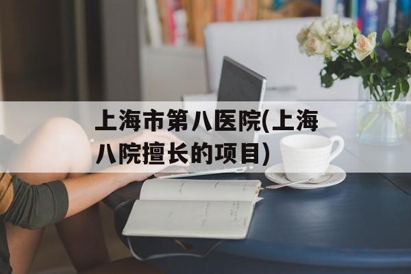 上海市第八医院(上海八院擅长的项目)-第1张图片-