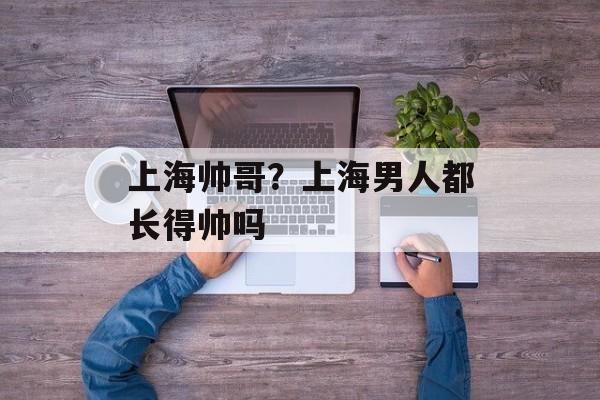 上海帅哥？上海男人都长得帅吗-第1张图片-