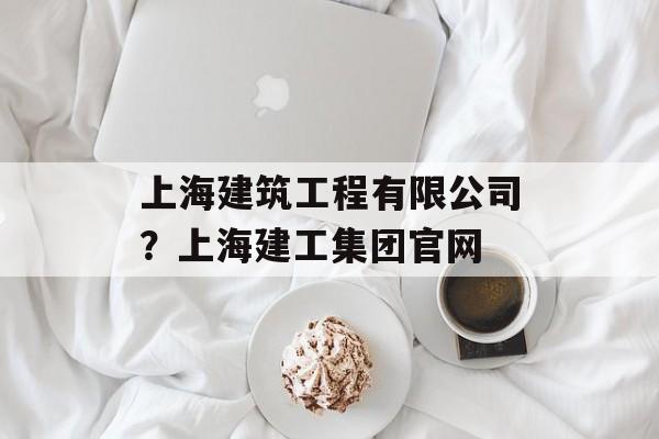 上海建筑工程有限公司？上海建工集团官网-第1张图片-