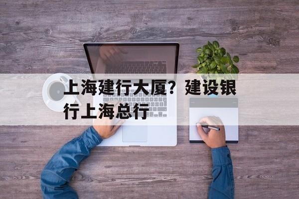 上海建行大厦？建设银行上海总行-第1张图片-