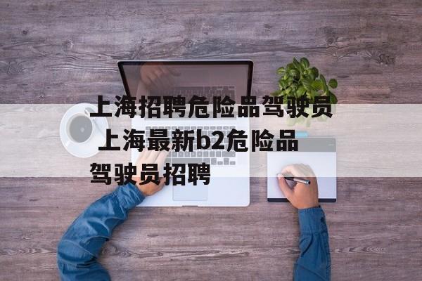 上海招聘危险品驾驶员 上海最新b2危险品驾驶员招聘-第1张图片-