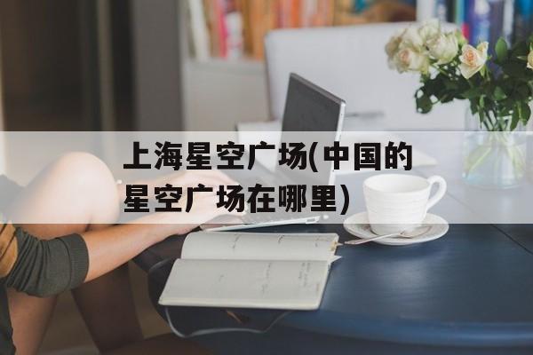 上海星空广场(中国的星空广场在哪里)-第1张图片-