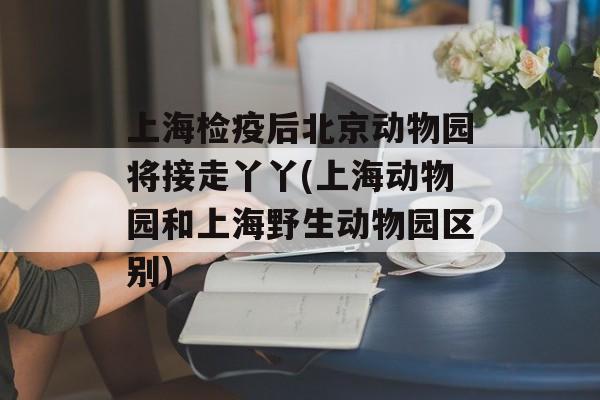 上海检疫后北京动物园将接走丫丫(上海动物园和上海野生动物园区别)-第1张图片-