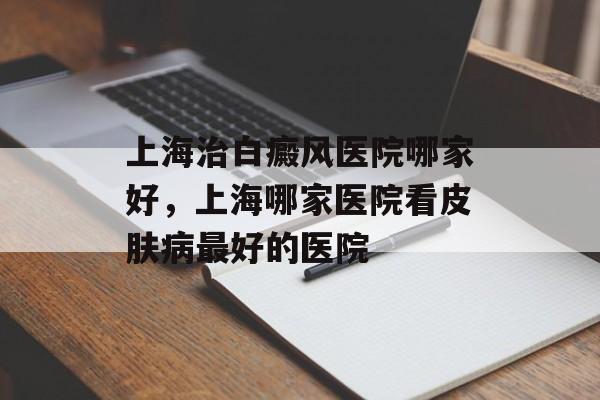 上海治白癜风医院哪家好，上海哪家医院看皮肤病最好的医院-第1张图片-