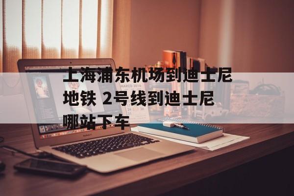上海浦东机场到迪士尼地铁 2号线到迪士尼哪站下车-第1张图片-