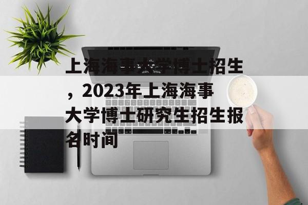 上海海事大学博士招生，2023年上海海事大学博士研究生招生报名时间-第1张图片-