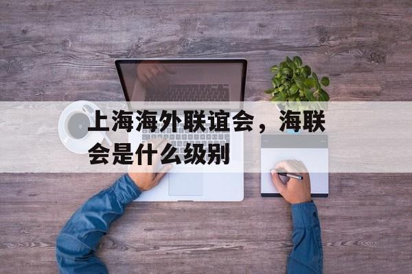 上海海外联谊会，海联会是什么级别-第1张图片-