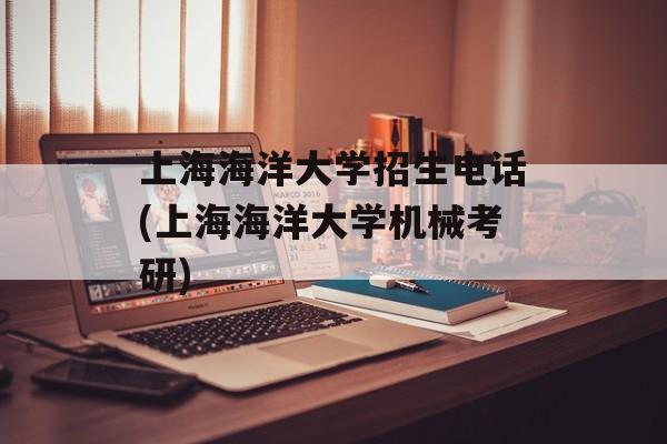 上海海洋大学招生电话(上海海洋大学机械考研)-第1张图片-