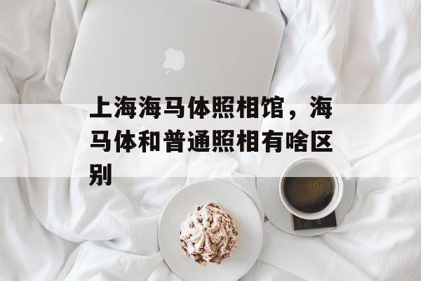 上海海马体照相馆，海马体和普通照相有啥区别-第1张图片-