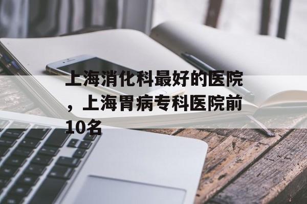 上海消化科最好的医院，上海胃病专科医院前10名-第1张图片-