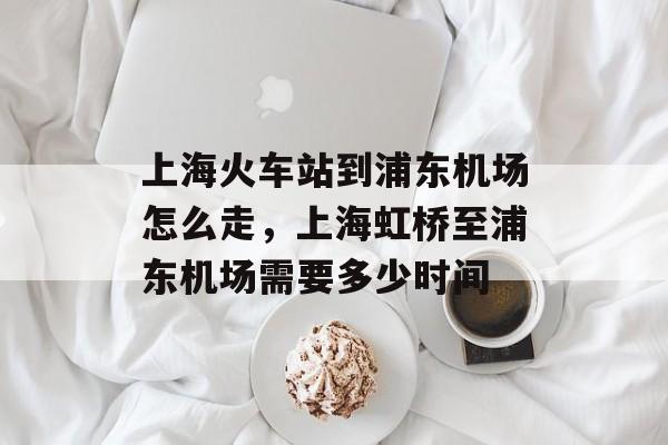 上海火车站到浦东机场怎么走，上海虹桥至浦东机场需要多少时间-第1张图片-