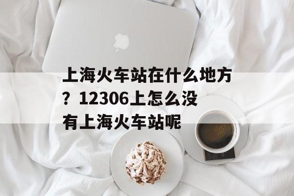 上海火车站在什么地方？12306上怎么没有上海火车站呢-第1张图片-