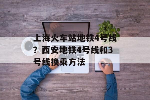 上海火车站地铁4号线？西安地铁4号线和3号线换乘方法-第1张图片-