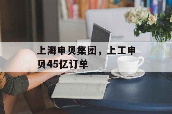 上海申贝集团，上工申贝45亿订单-第1张图片-