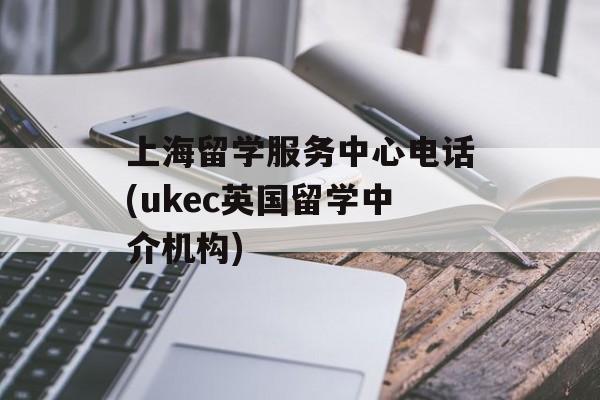 上海留学服务中心电话(ukec英国留学中介机构)-第1张图片-