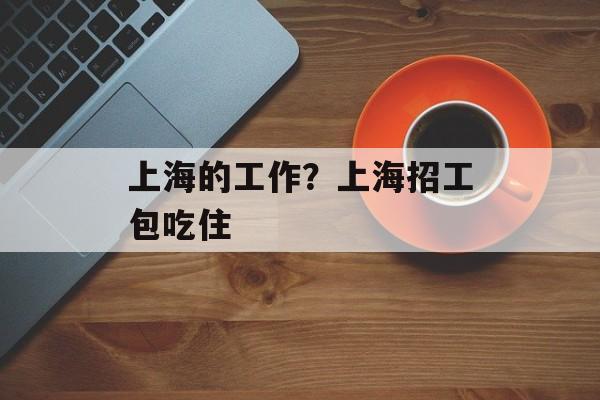 上海的工作？上海招工包吃住-第1张图片-