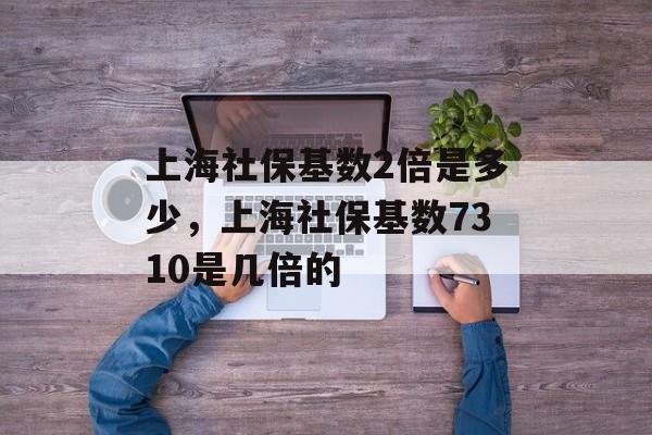上海社保基数2倍是多少，上海社保基数7310是几倍的-第1张图片-