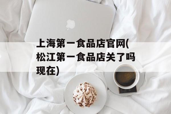 上海第一食品店官网(松江第一食品店关了吗现在)-第1张图片-