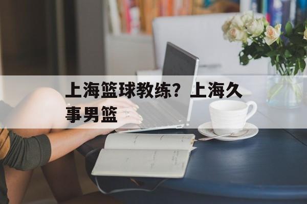 上海篮球教练？上海久事男篮-第1张图片-