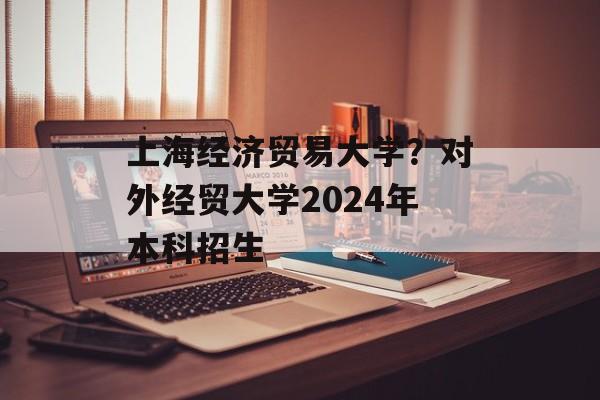 上海经济贸易大学？对外经贸大学2024年本科招生-第1张图片-