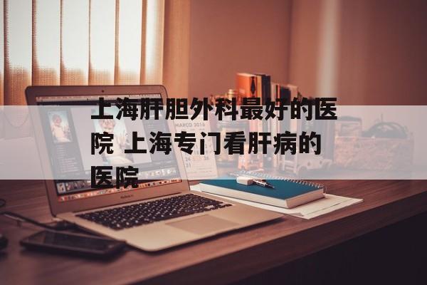 上海肝胆外科最好的医院 上海专门看肝病的医院-第1张图片-