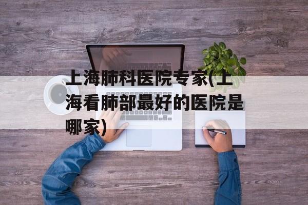 上海肺科医院专家(上海看肺部最好的医院是哪家)-第1张图片-