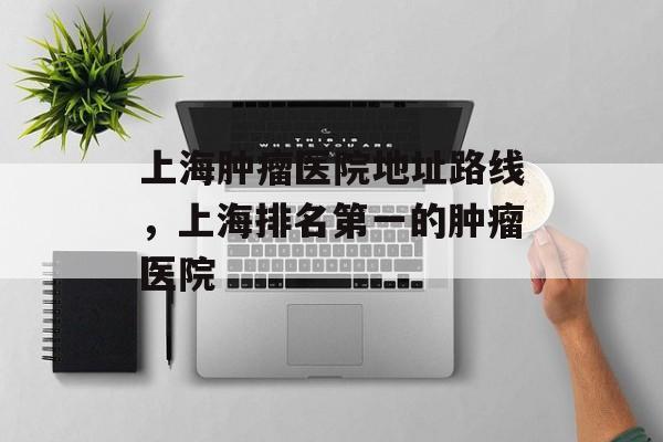 上海肿瘤医院地址路线，上海排名第一的肿瘤医院-第1张图片-